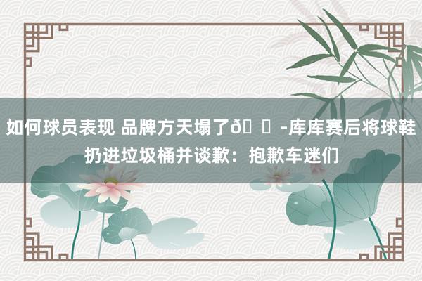 如何球员表现 品牌方天塌了😭库库赛后将球鞋扔进垃圾桶并谈歉：抱歉车迷们