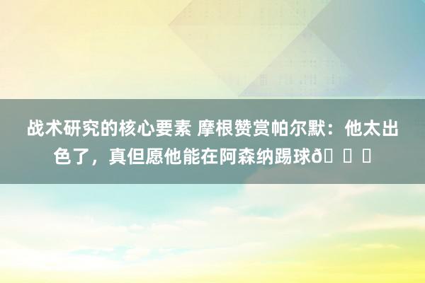 战术研究的核心要素 摩根赞赏帕尔默：他太出色了，真但愿他能在阿森纳踢球👍