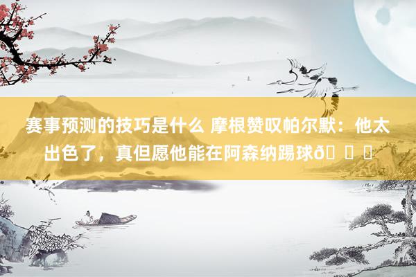 赛事预测的技巧是什么 摩根赞叹帕尔默：他太出色了，真但愿他能在阿森纳踢球👍