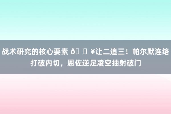 战术研究的核心要素 💥让二追三！帕尔默连络打破内切，恩佐逆足凌空抽射破门