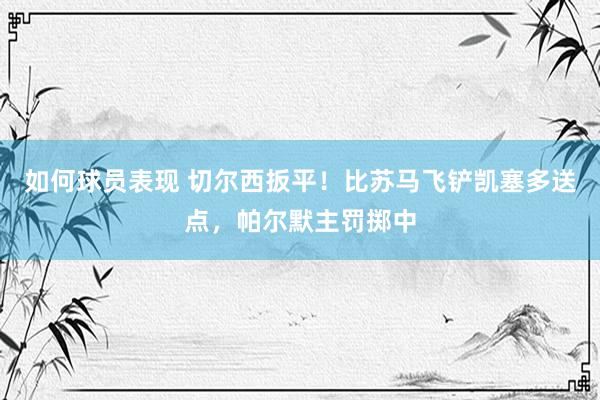 如何球员表现 切尔西扳平！比苏马飞铲凯塞多送点，帕尔默主罚掷中