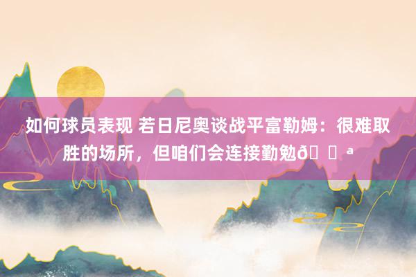 如何球员表现 若日尼奥谈战平富勒姆：很难取胜的场所，但咱们会连接勤勉💪