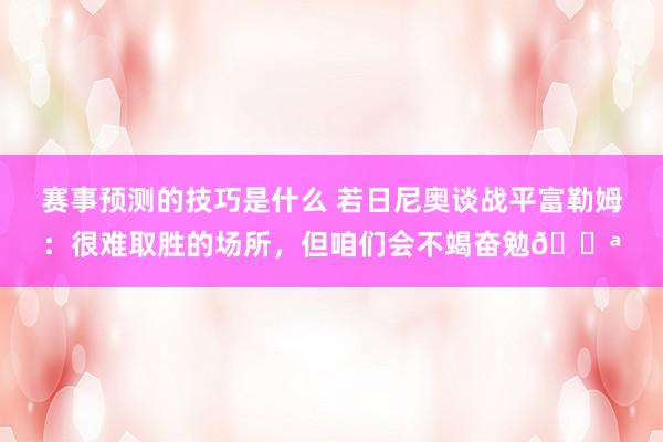 赛事预测的技巧是什么 若日尼奥谈战平富勒姆：很难取胜的场所，但咱们会不竭奋勉💪