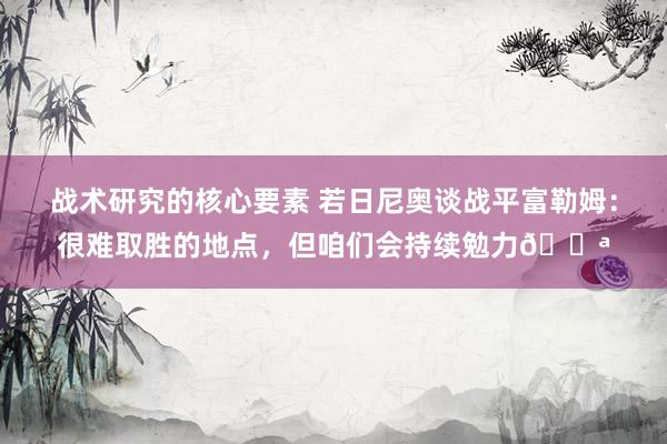 战术研究的核心要素 若日尼奥谈战平富勒姆：很难取胜的地点，但咱们会持续勉力💪