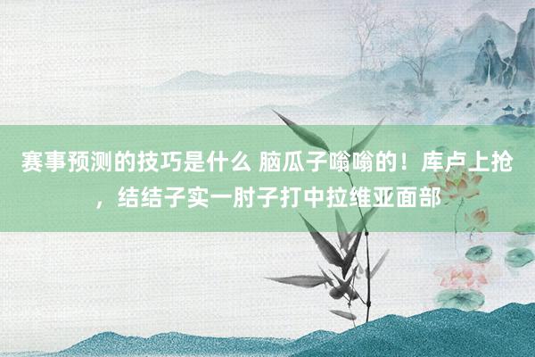 赛事预测的技巧是什么 脑瓜子嗡嗡的！库卢上抢，结结子实一肘子打中拉维亚面部