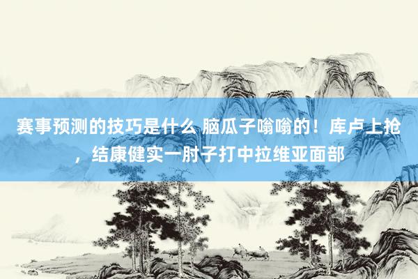 赛事预测的技巧是什么 脑瓜子嗡嗡的！库卢上抢，结康健实一肘子打中拉维亚面部