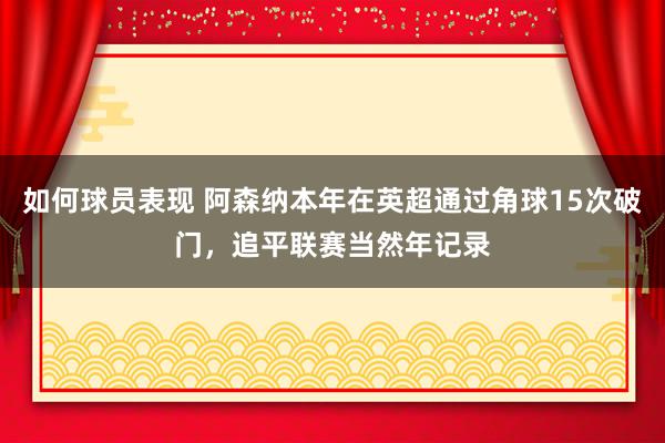 如何球员表现 阿森纳本年在英超通过角球15次破门，追平联赛当然年记录