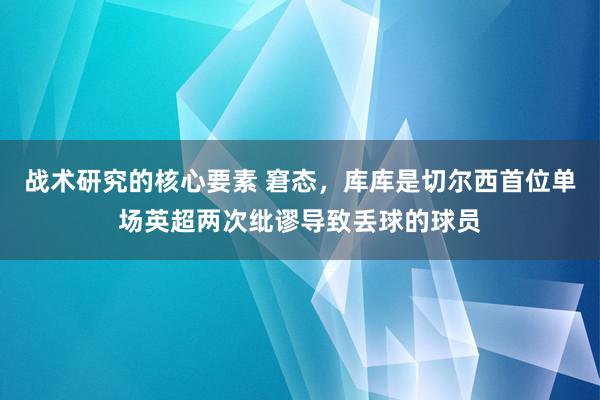 战术研究的核心要素 窘态，库库是切尔西首位单场英超两次纰谬导致丢球的球员