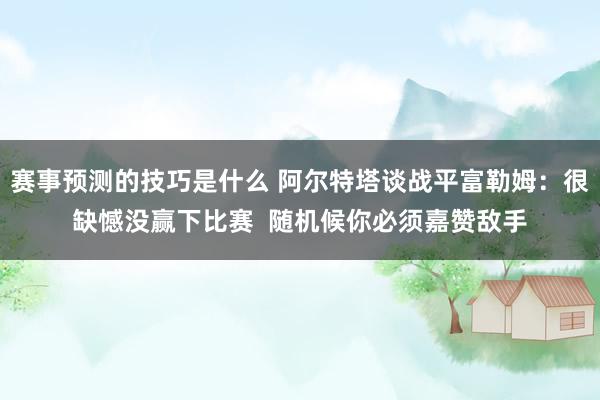 赛事预测的技巧是什么 阿尔特塔谈战平富勒姆：很缺憾没赢下比赛  随机候你必须嘉赞敌手