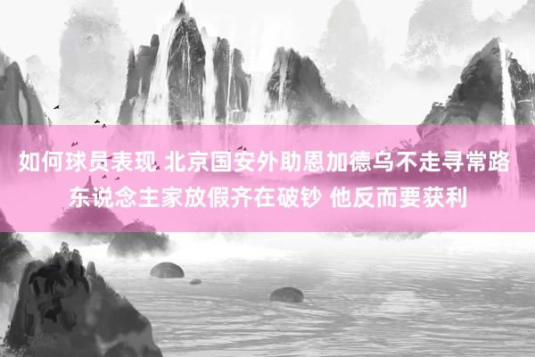 如何球员表现 北京国安外助恩加德乌不走寻常路 东说念主家放假齐在破钞 他反而要获利