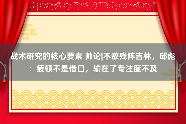 战术研究的核心要素 帅论|不敌残阵吉林，邱彪：疲顿不是借口，输在了专注度不及