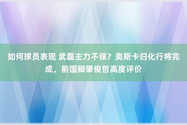 如何球员表现 武磊主力不保？奥斯卡归化行将完成，前国脚肇俊哲