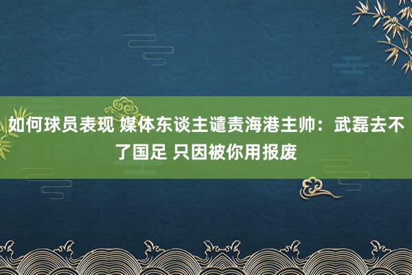 如何球员表现 媒体东谈主谴责海港主帅：武磊去不了国足 只因被